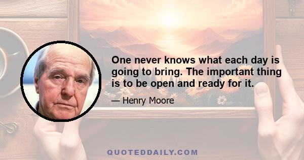 One never knows what each day is going to bring. The important thing is to be open and ready for it.