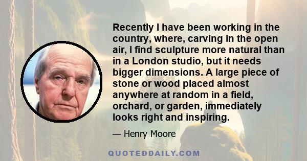 Recently I have been working in the country, where, carving in the open air, I find sculpture more natural than in a London studio, but it needs bigger dimensions. A large piece of stone or wood placed almost anywhere