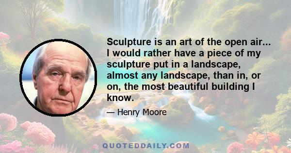 Sculpture is an art of the open air... I would rather have a piece of my sculpture put in a landscape, almost any landscape, than in, or on, the most beautiful building I know.