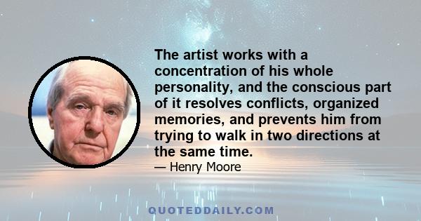 The artist works with a concentration of his whole personality, and the conscious part of it resolves conflicts, organized memories, and prevents him from trying to walk in two directions at the same time.