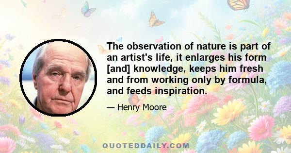 The observation of nature is part of an artist's life, it enlarges his form [and] knowledge, keeps him fresh and from working only by formula, and feeds inspiration.