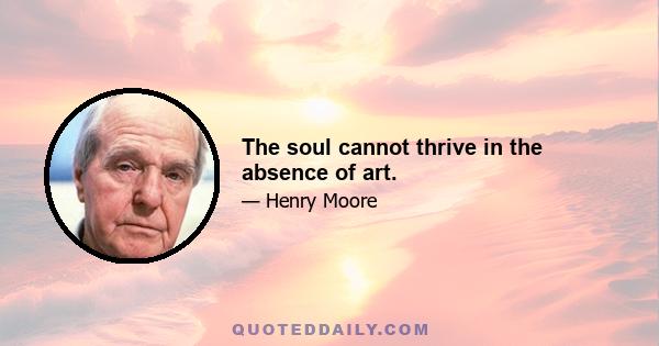 The soul cannot thrive in the absence of art.