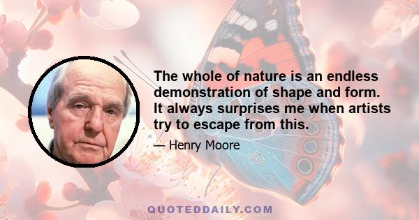 The whole of nature is an endless demonstration of shape and form. It always surprises me when artists try to escape from this.