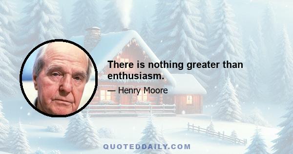 There is nothing greater than enthusiasm.