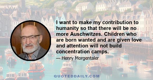 I want to make my contribution to humanity so that there will be no more Auschwitzes. Children who are born wanted and are given love and attention will not build concentration camps.