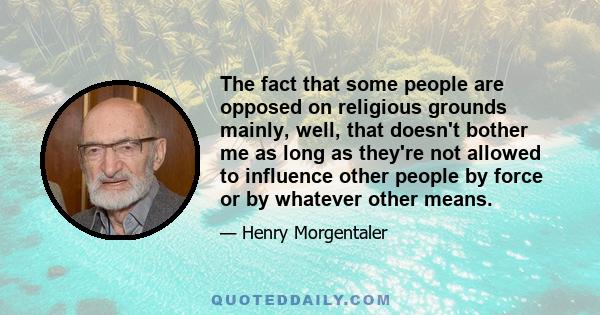 The fact that some people are opposed on religious grounds mainly, well, that doesn't bother me as long as they're not allowed to influence other people by force or by whatever other means.