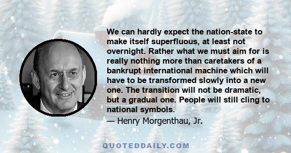 We can hardly expect the nation-state to make itself superfluous, at least not overnight. Rather what we must aim for is really nothing more than caretakers of a bankrupt international machine which will have to be