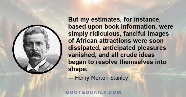 But my estimates, for instance, based upon book information, were simply ridiculous, fanciful images of African attractions were soon dissipated, anticipated pleasures vanished, and all crude ideas began to resolve