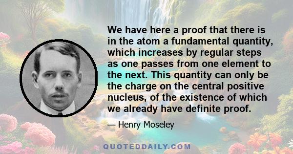 We have here a proof that there is in the atom a fundamental quantity, which increases by regular steps as one passes from one element to the next. This quantity can only be the charge on the central positive nucleus,