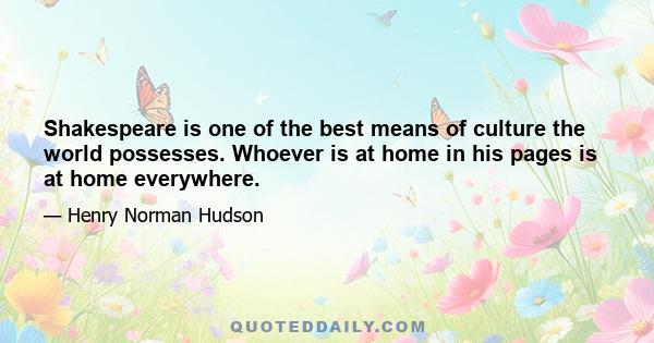 Shakespeare is one of the best means of culture the world possesses. Whoever is at home in his pages is at home everywhere.