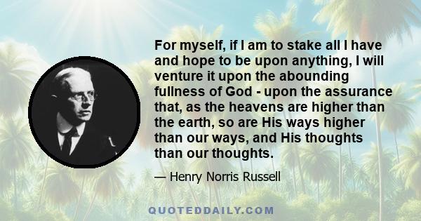 For myself, if I am to stake all I have and hope to be upon anything, I will venture it upon the abounding fullness of God - upon the assurance that, as the heavens are higher than the earth, so are His ways higher than 