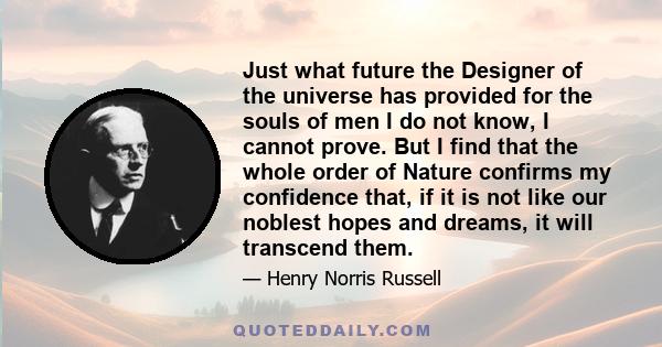 Just what future the Designer of the universe has provided for the souls of men I do not know, I cannot prove. But I find that the whole order of Nature confirms my confidence that, if it is not like our noblest hopes