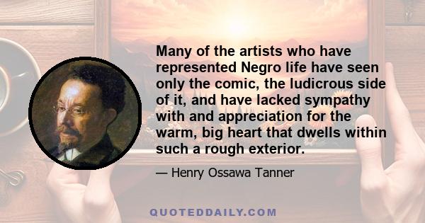 Many of the artists who have represented Negro life have seen only the comic, the ludicrous side of it, and have lacked sympathy with and appreciation for the warm, big heart that dwells within such a rough exterior.