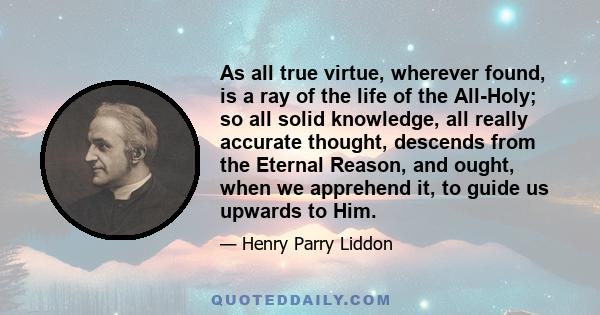 As all true virtue, wherever found, is a ray of the life of the All-Holy; so all solid knowledge, all really accurate thought, descends from the Eternal Reason, and ought, when we apprehend it, to guide us upwards to