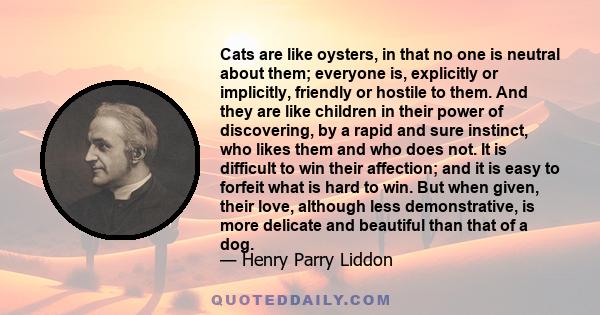 Cats are like oysters, in that no one is neutral about them; everyone is, explicitly or implicitly, friendly or hostile to them. And they are like children in their power of discovering, by a rapid and sure instinct,