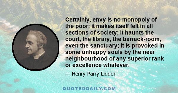 Certainly, envy is no monopoly of the poor; it makes itself felt in all sections of society; it haunts the court, the library, the barrack-room, even the sanctuary; it is provoked in some unhappy souls by the near