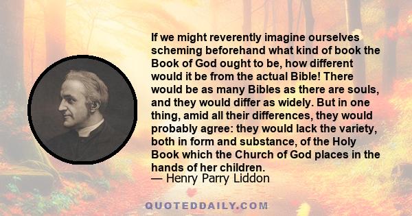 If we might reverently imagine ourselves scheming beforehand what kind of book the Book of God ought to be, how different would it be from the actual Bible! There would be as many Bibles as there are souls, and they