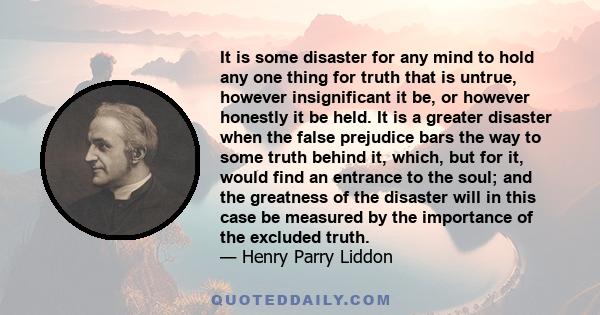 It is some disaster for any mind to hold any one thing for truth that is untrue, however insignificant it be, or however honestly it be held. It is a greater disaster when the false prejudice bars the way to some truth