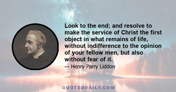 Look to the end; and resolve to make the service of Christ the first object in what remains of life, without indifference to the opinion of your fellow men, but also without fear of it.