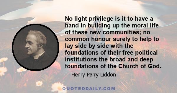 No light privilege is it to have a hand in building up the moral life of these new communities; no common honour surely to help to lay side by side with the foundations of their free political institutions the broad and 