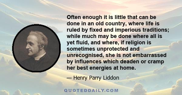 Often enough it is little that can be done in an old country, where life is ruled by fixed and imperious traditions; while much may be done where all is yet fluid, and where, if religion is sometimes unprotected and