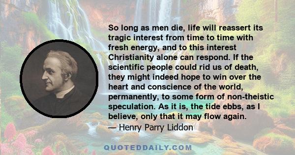 So long as men die, life will reassert its tragic interest from time to time with fresh energy, and to this interest Christianity alone can respond. If the scientific people could rid us of death, they might indeed hope 