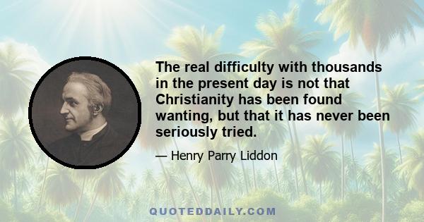 The real difficulty with thousands in the present day is not that Christianity has been found wanting, but that it has never been seriously tried.