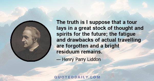 The truth is I suppose that a tour lays in a great stock of thought and spirits for the future; the fatigue and drawbacks of actual travelling are forgotten and a bright residuum remains.