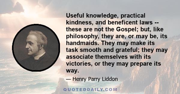 Useful knowledge, practical kindness, and beneficent laws -- these are not the Gospel; but, like philosophy, they are, or may be, its handmaids. They may make its task smooth and grateful; they may associate themselves