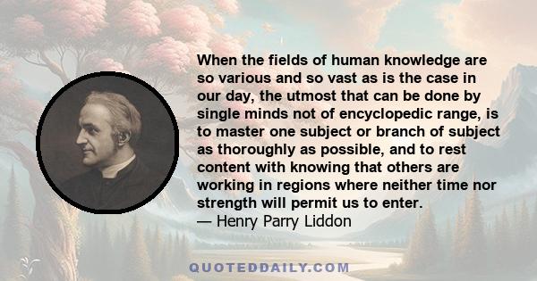 When the fields of human knowledge are so various and so vast as is the case in our day, the utmost that can be done by single minds not of encyclopedic range, is to master one subject or branch of subject as thoroughly 