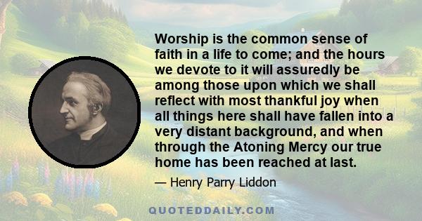 Worship is the common sense of faith in a life to come; and the hours we devote to it will assuredly be among those upon which we shall reflect with most thankful joy when all things here shall have fallen into a very