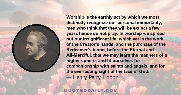 Worship is the earthly act by which we most distinctly recognize our personal immortality; men who think that they will be extinct a few years hence do not pray. In worship we spread out our insignificant life, which