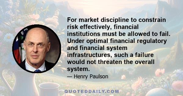 For market discipline to constrain risk effectively, financial institutions must be allowed to fail. Under optimal financial regulatory and financial system infrastructures, such a failure would not threaten the overall 