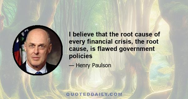 I believe that the root cause of every financial crisis, the root cause, is flawed government policies