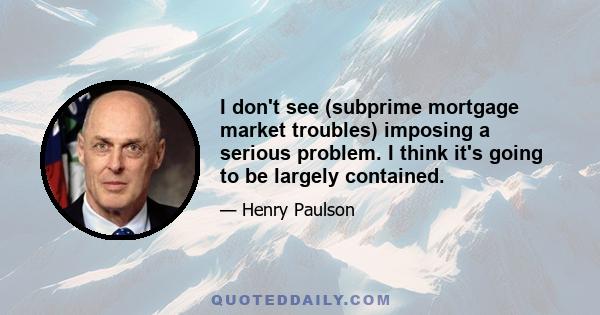 I don't see (subprime mortgage market troubles) imposing a serious problem. I think it's going to be largely contained.