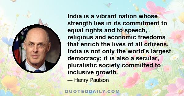 India is a vibrant nation whose strength lies in its commitment to equal rights and to speech, religious and economic freedoms that enrich the lives of all citizens. India is not only the world's largest democracy; it