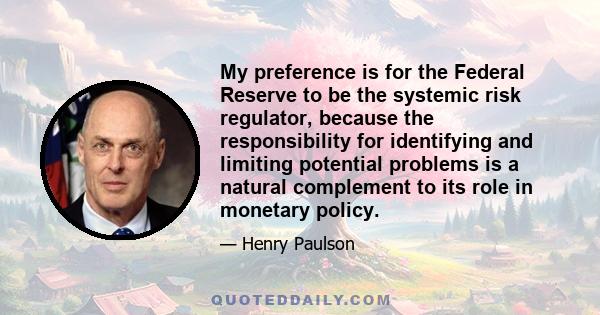 My preference is for the Federal Reserve to be the systemic risk regulator, because the responsibility for identifying and limiting potential problems is a natural complement to its role in monetary policy.