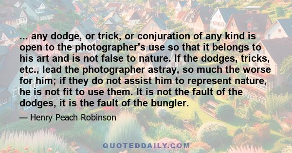 ... any dodge, or trick, or conjuration of any kind is open to the photographer's use so that it belongs to his art and is not false to nature. If the dodges, tricks, etc., lead the photographer astray, so much the