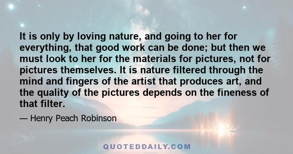 It is only by loving nature, and going to her for everything, that good work can be done; but then we must look to her for the materials for pictures, not for pictures themselves. It is nature filtered through the mind