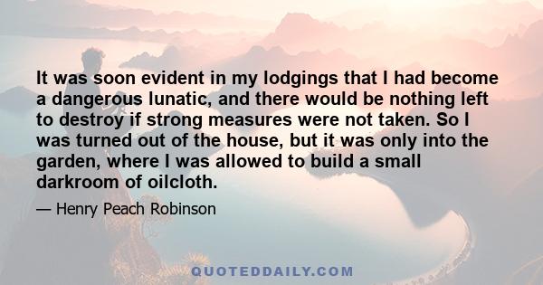 It was soon evident in my lodgings that I had become a dangerous lunatic, and there would be nothing left to destroy if strong measures were not taken. So I was turned out of the house, but it was only into the garden,