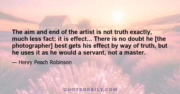 The aim and end of the artist is not truth exactly, much less fact; it is effect... There is no doubt he [the photographer] best gets his effect by way of truth, but he uses it as he would a servant, not a master.