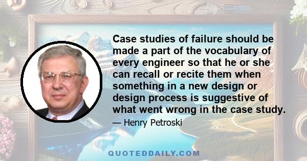 Case studies of failure should be made a part of the vocabulary of every engineer so that he or she can recall or recite them when something in a new design or design process is suggestive of what went wrong in the case 