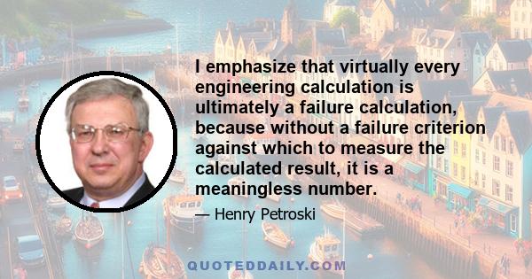 I emphasize that virtually every engineering calculation is ultimately a failure calculation, because without a failure criterion against which to measure the calculated result, it is a meaningless number.