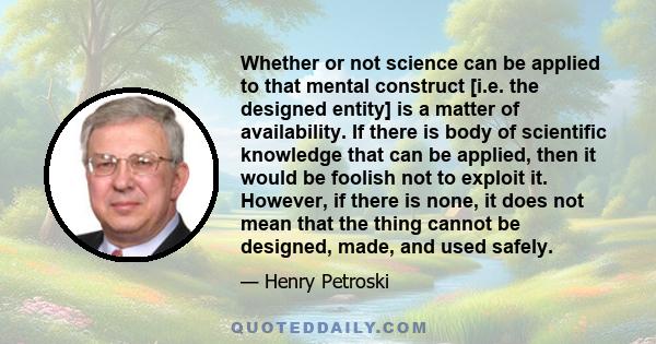 Whether or not science can be applied to that mental construct [i.e. the designed entity] is a matter of availability. If there is body of scientific knowledge that can be applied, then it would be foolish not to