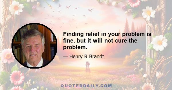 Finding relief in your problem is fine, but it will not cure the problem.