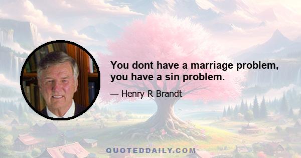 You dont have a marriage problem, you have a sin problem.