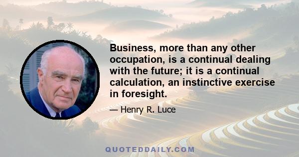 Business, more than any other occupation, is a continual dealing with the future; it is a continual calculation, an instinctive exercise in foresight.