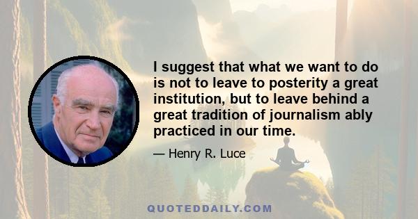 I suggest that what we want to do is not to leave to posterity a great institution, but to leave behind a great tradition of journalism ably practiced in our time.