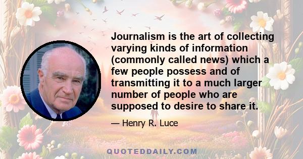 Journalism is the art of collecting varying kinds of information (commonly called news) which a few people possess and of transmitting it to a much larger number of people who are supposed to desire to share it.