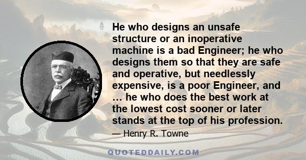 He who designs an unsafe structure or an inoperative machine is a bad Engineer; he who designs them so that they are safe and operative, but needlessly expensive, is a poor Engineer, and … he who does the best work at